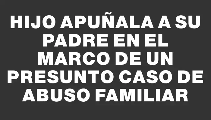 Hijo apuñala a su padre en el marco de un presunto caso de abuso familiar