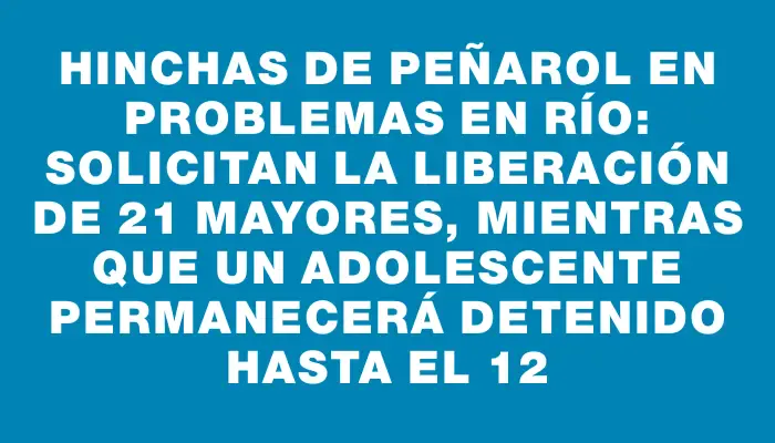 Hinchas de Peñarol en problemas en Río: solicitan la liberación de 21 mayores, mientras que un adolescente permanecerá detenido hasta el 12