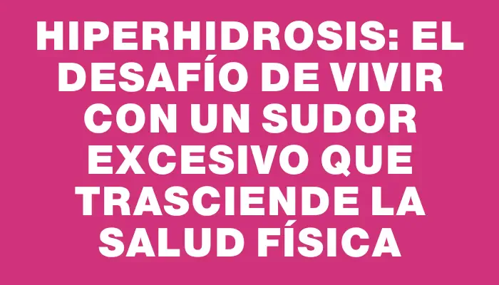 Hiperhidrosis: el desafío de vivir con un sudor excesivo que trasciende la salud física