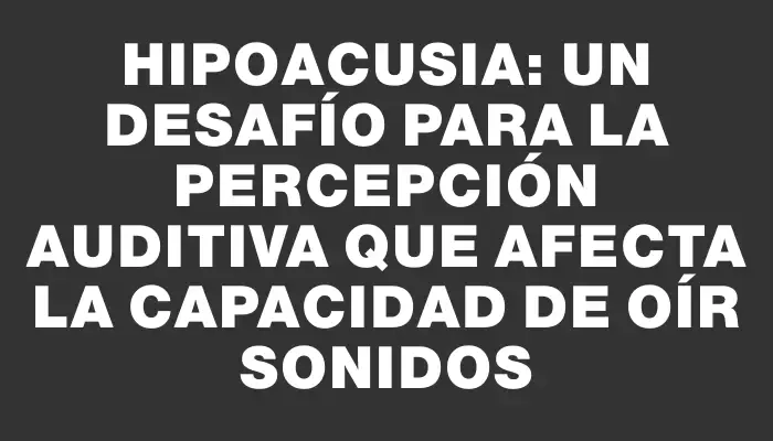 Hipoacusia: Un desafío para la percepción auditiva que afecta la capacidad de oír sonidos