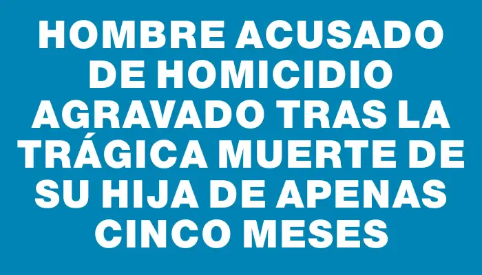 Hombre acusado de homicidio agravado tras la trágica muerte de su hija de apenas cinco meses