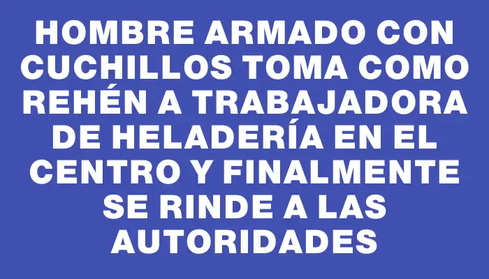 Hombre armado con cuchillos toma como rehén a trabajadora de heladería en el Centro y finalmente se rinde a las autoridades