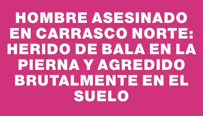 Hombre asesinado en Carrasco Norte: herido de bala en la pierna y agredido brutalmente en el suelo