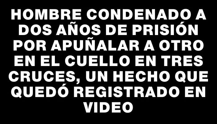 Hombre condenado a dos años de prisión por apuñalar a otro en el cuello en Tres Cruces, un hecho que quedó registrado en video