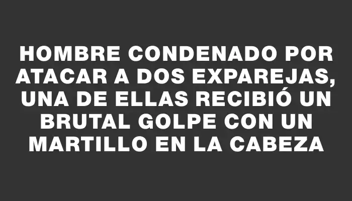 Hombre condenado por atacar a dos exparejas, una de ellas recibió un brutal golpe con un martillo en la cabeza