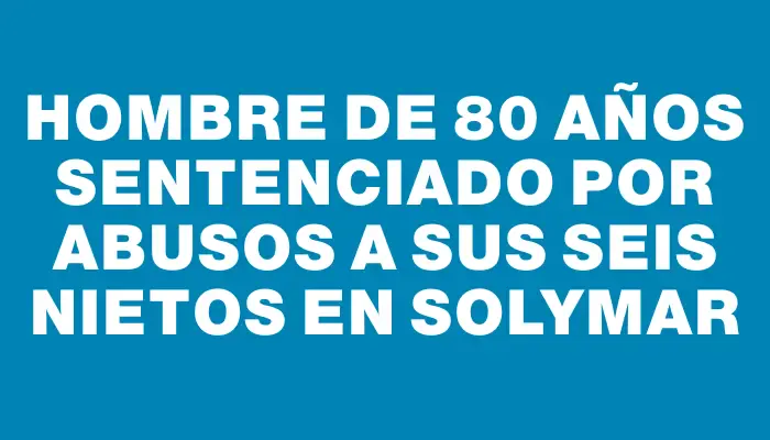 Hombre de 80 años sentenciado por abusos a sus seis nietos en Solymar