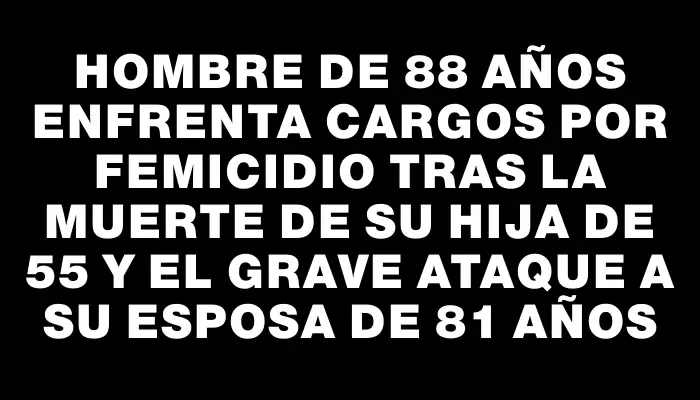 Hombre de 88 años enfrenta cargos por femicidio tras la muerte de su hija de 55 y el grave ataque a su esposa de 81 años