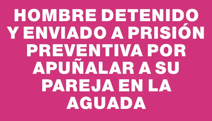 Hombre detenido y enviado a prisión preventiva por apuñalar a su pareja en la Aguada