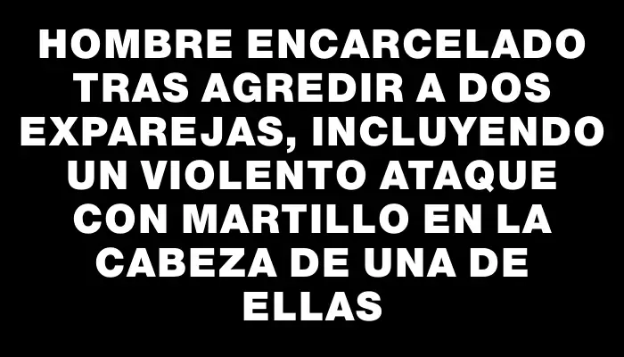 Hombre encarcelado tras agredir a dos exparejas, incluyendo un violento ataque con martillo en la cabeza de una de ellas