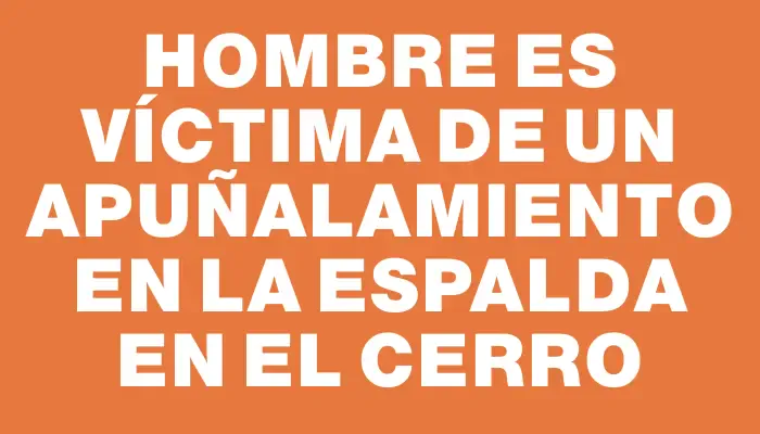 Hombre es víctima de un apuñalamiento en la espalda en el Cerro