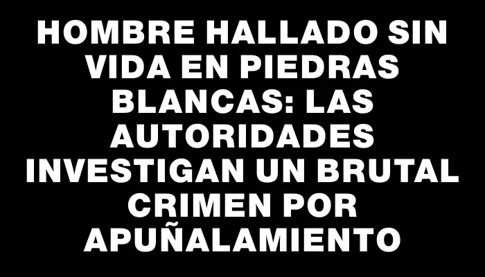 Hombre hallado sin vida en Piedras Blancas: las autoridades investigan un brutal crimen por apuñalamiento