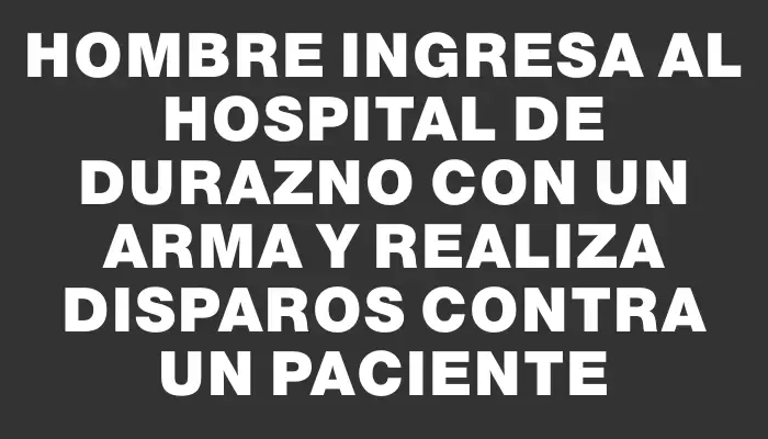Hombre ingresa al Hospital de Durazno con un arma y realiza disparos contra un paciente