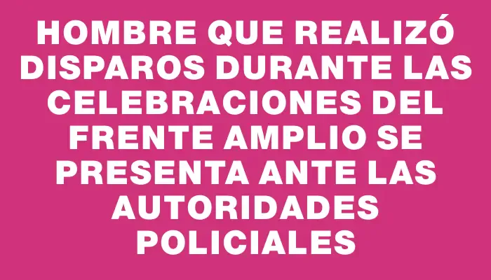 Hombre que realizó disparos durante las celebraciones del Frente Amplio se presenta ante las autoridades policiales