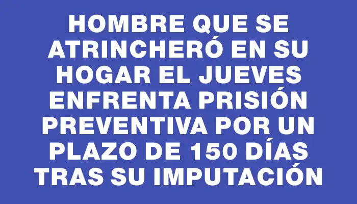 Hombre que se atrincheró en su hogar el jueves enfrenta prisión preventiva por un plazo de 150 días tras su imputación