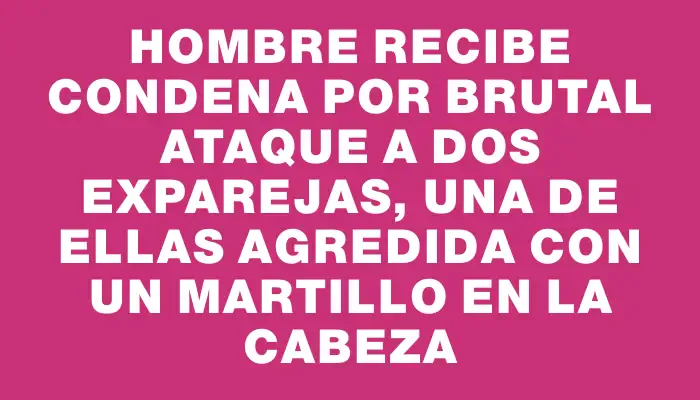 Hombre recibe condena por brutal ataque a dos exparejas, una de ellas agredida con un martillo en la cabeza