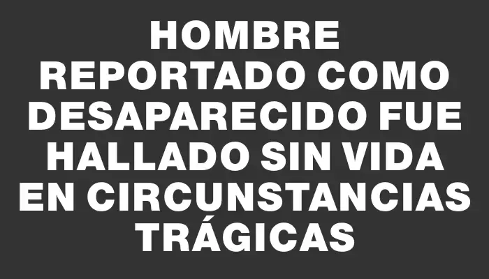 Hombre reportado como desaparecido fue hallado sin vida en circunstancias trágicas