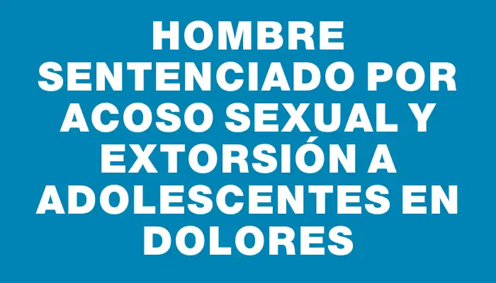 Hombre sentenciado por acoso sexual y extorsión a adolescentes en Dolores