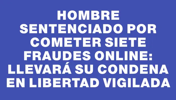 Hombre sentenciado por cometer siete fraudes online: llevará su condena en libertad vigilada