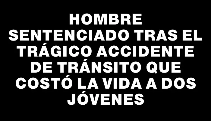 Hombre sentenciado tras el trágico accidente de tránsito que costó la vida a dos jóvenes