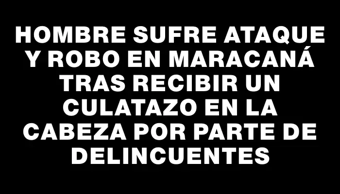 Hombre sufre ataque y robo en Maracaná tras recibir un culatazo en la cabeza por parte de delincuentes