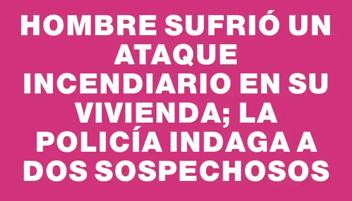 Hombre sufrió un ataque incendiario en su vivienda; la policía indaga a dos sospechosos