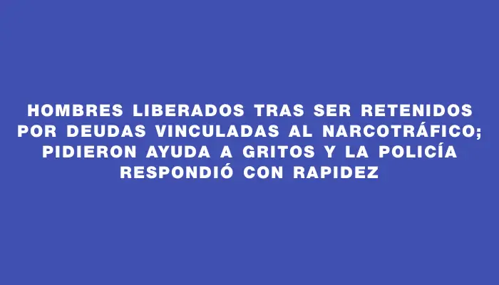 Hombres liberados tras ser retenidos por deudas vinculadas al narcotráfico; pidieron ayuda a gritos y la Policía respondió con rapidez