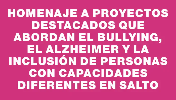 Homenaje a proyectos destacados que abordan el bullying, el Alzheimer y la inclusión de personas con capacidades diferentes en Salto