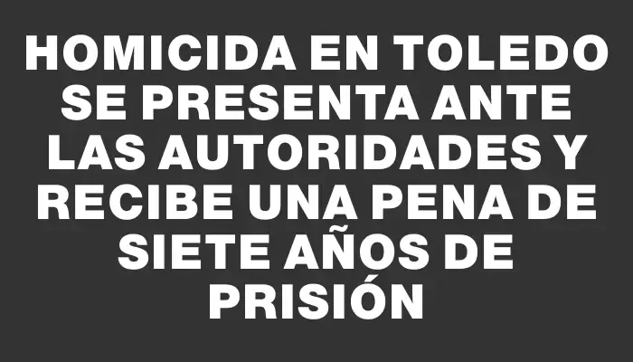 Homicida en Toledo se presenta ante las autoridades y recibe una pena de siete años de prisión