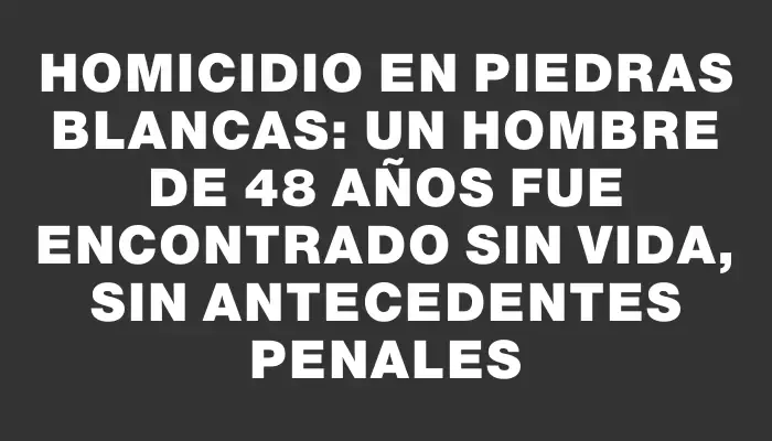 Homicidio en Piedras Blancas: un hombre de 48 años fue encontrado sin vida, sin antecedentes penales