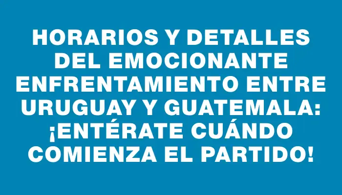 Horarios y detalles del emocionante enfrentamiento entre Uruguay y Guatemala: ¡entérate cuándo comienza el partido!