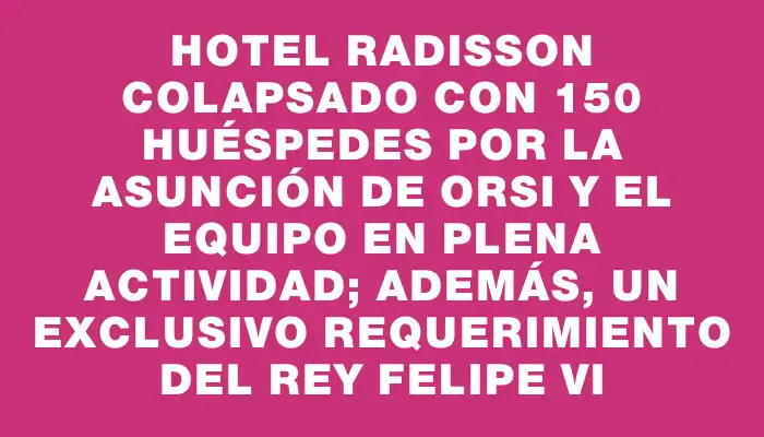 Hotel Radisson colapsado con 150 huéspedes por la asunción de Orsi y el equipo en plena actividad; además, un exclusivo requerimiento del rey Felipe Vi