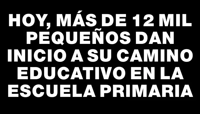 Hoy, más de 12 mil pequeños dan inicio a su camino educativo en la escuela primaria