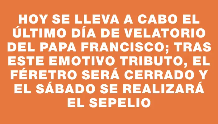 Hoy se lleva a cabo el último día de velatorio del papa Francisco; tras este emotivo tributo, el féretro será cerrado y el sábado se realizará el sepelio