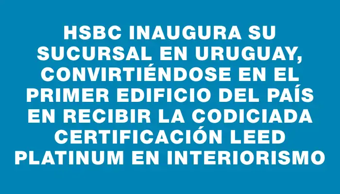 Hsbc inaugura su sucursal en Uruguay, convirtiéndose en el primer edificio del país en recibir la codiciada certificación Leed Platinum en interiorismo