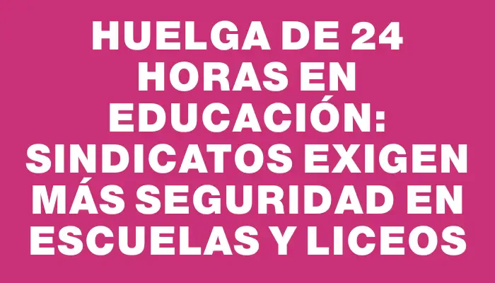 Huelga de 24 horas en educación: sindicatos exigen más seguridad en escuelas y liceos