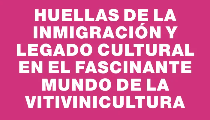 Huellas de la inmigración y legado cultural en el fascinante mundo de la vitivinicultura