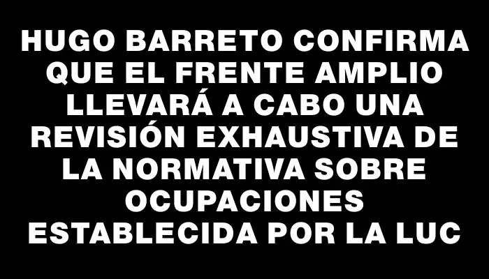 Hugo Barreto confirma que el Frente Amplio llevará a cabo una revisión exhaustiva de la normativa sobre ocupaciones establecida por la Luc