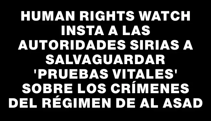 Human Rights Watch insta a las autoridades sirias a salvaguardar "pruebas vitales" sobre los crímenes del régimen de Al Asad