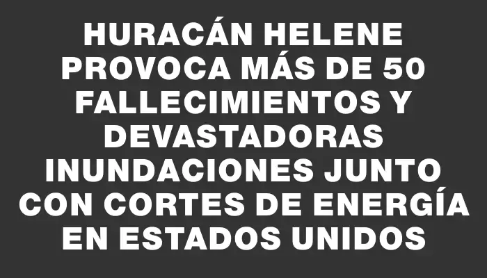 Huracán Helene provoca más de 50 fallecimientos y devastadoras inundaciones junto con cortes de energía en Estados Unidos