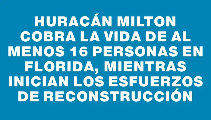 Huracán Milton cobra la vida de al menos 16 personas en Florida, mientras inician los esfuerzos de reconstrucción