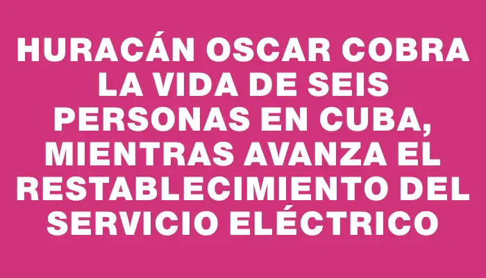 Huracán Oscar cobra la vida de seis personas en Cuba, mientras avanza el restablecimiento del servicio eléctrico