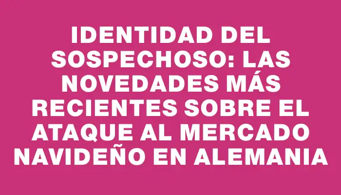 Identidad del sospechoso: las novedades más recientes sobre el ataque al mercado navideño en Alemania