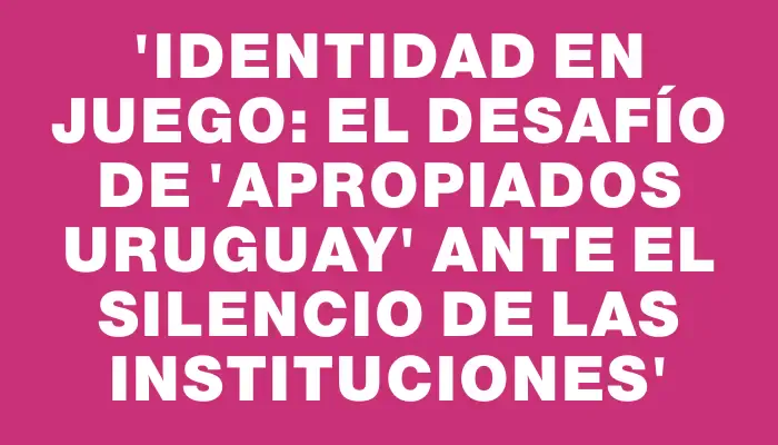 “Identidad en juego: el desafío de 'Apropiados Uruguay' ante el silencio de las instituciones”