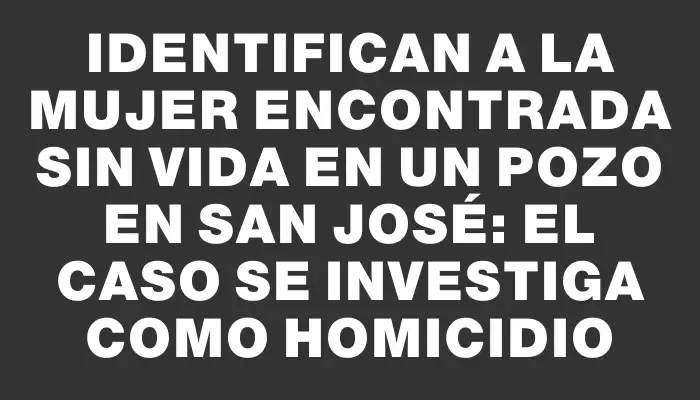 Identifican a la mujer encontrada sin vida en un pozo en San José: el caso se investiga como homicidio