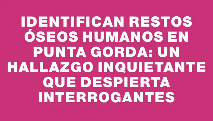 Identifican restos óseos humanos en Punta Gorda: un hallazgo inquietante que despierta interrogantes