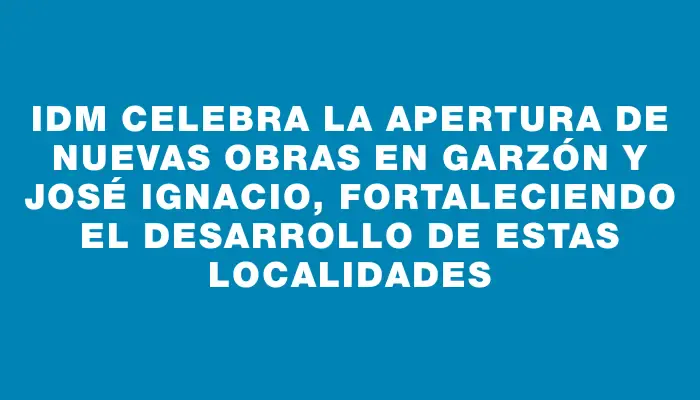 Idm celebra la apertura de nuevas obras en Garzón y José Ignacio, fortaleciendo el desarrollo de estas localidades