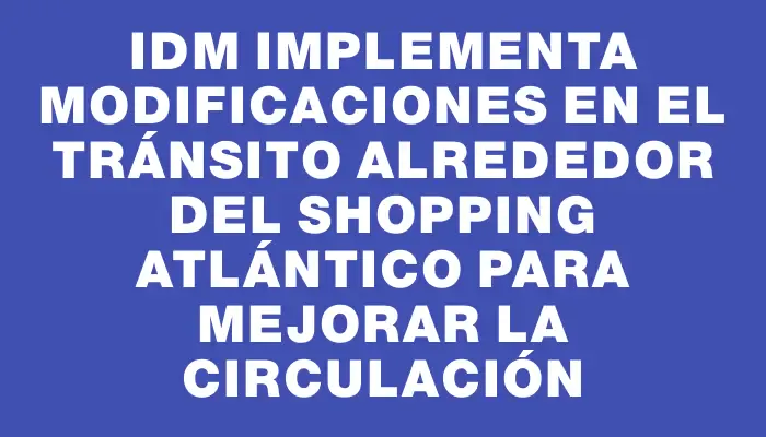 Idm implementa modificaciones en el tránsito alrededor del shopping Atlántico para mejorar la circulación