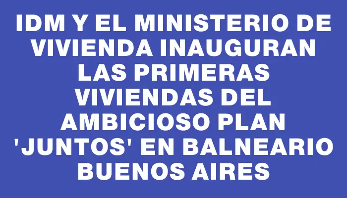 Idm y el Ministerio de Vivienda inauguran las primeras viviendas del ambicioso plan "Juntos" en Balneario Buenos Aires