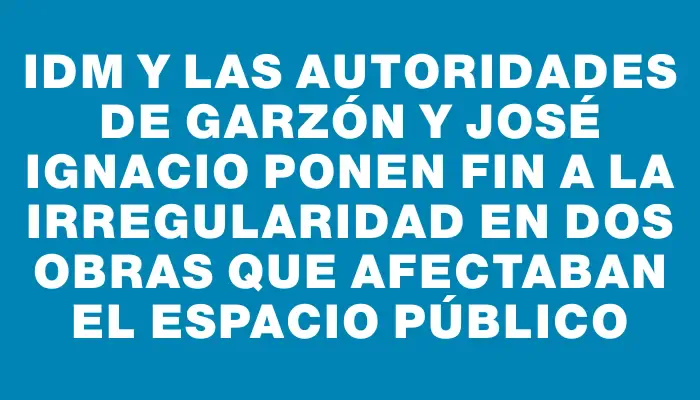 Idm y las autoridades de Garzón y José Ignacio ponen fin a la irregularidad en dos obras que afectaban el espacio público