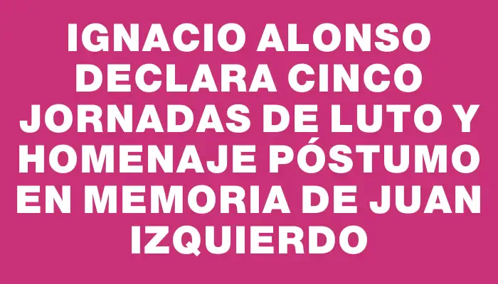 Ignacio Alonso declara cinco jornadas de luto y homenaje póstumo en memoria de Juan Izquierdo